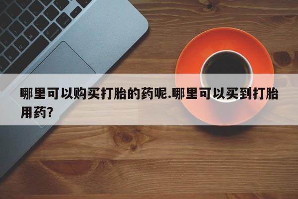 买打胎药私人联系方式哪里可以购买打胎的药呢.哪里可以买到打胎用药？