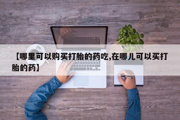 买打胎药私人联系方式【哪里可以购买打胎的药吃,在哪儿可以买打胎的药】